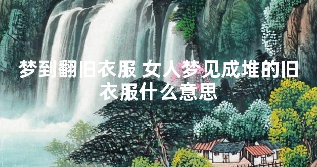 梦到翻旧衣服 女人梦见成堆的旧衣服什么意思